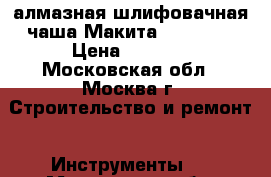 алмазная шлифовачная чаша Макита B 12289  › Цена ­ 5 000 - Московская обл., Москва г. Строительство и ремонт » Инструменты   . Московская обл.,Москва г.